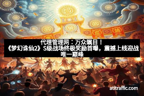代理管理网：万众瞩目！《梦幻诛仙2》S级战场终极奖励首曝，震撼上线迎战唯一巅峰